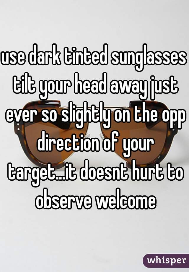 use dark tinted sunglasses tilt your head away just ever so slightly on the opp direction of your target...it doesnt hurt to observe welcome
