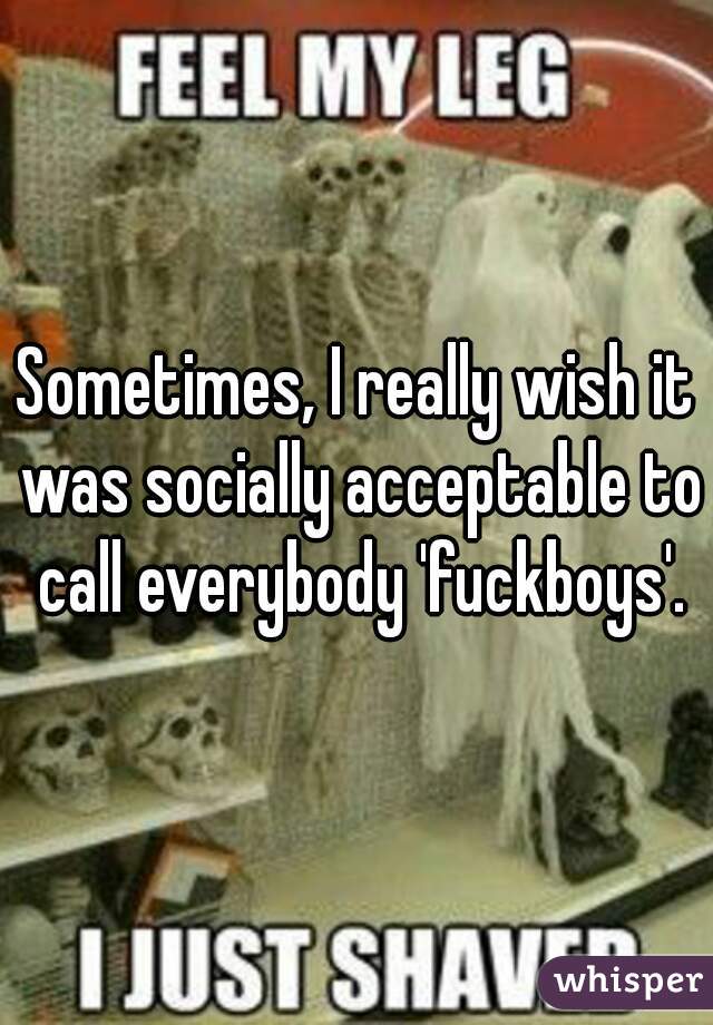 Sometimes, I really wish it was socially acceptable to call everybody 'fuckboys'.