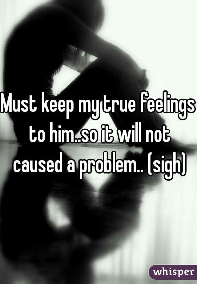 Must keep my true feelings to him..so it will not caused a problem.. (sigh)