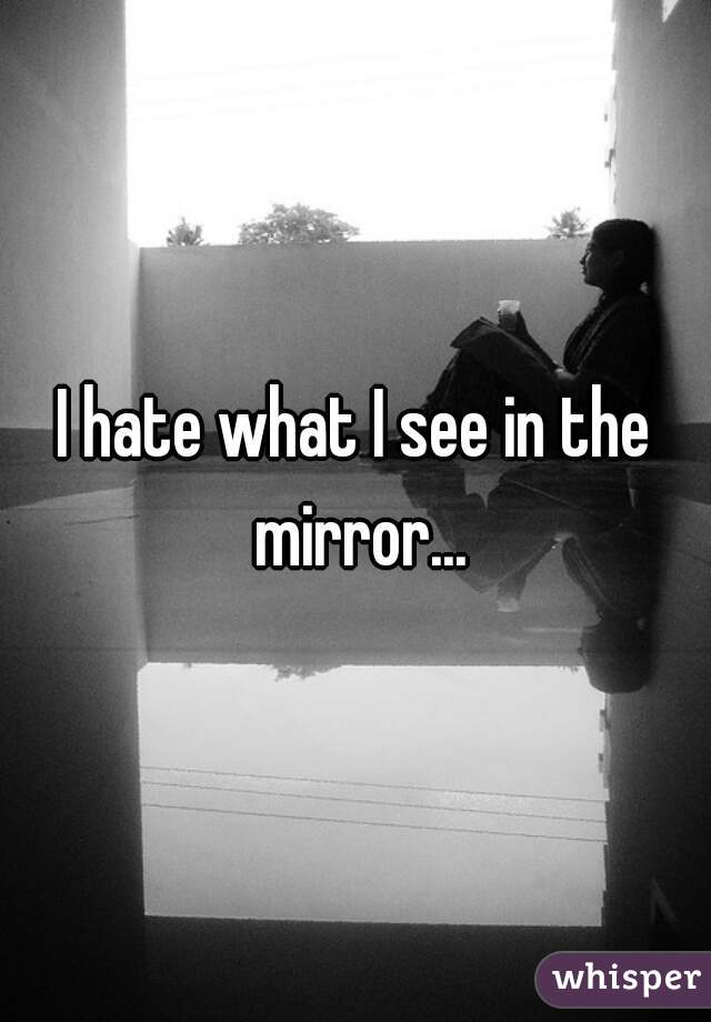 I hate what I see in the mirror...