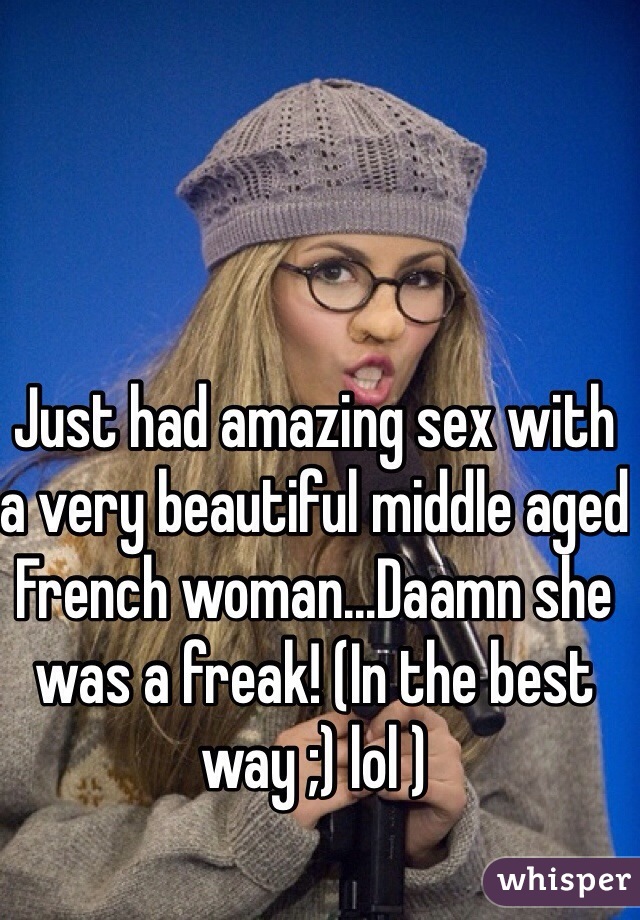 Just had amazing sex with a very beautiful middle aged French woman...Daamn she was a freak! (In the best way ;) lol )