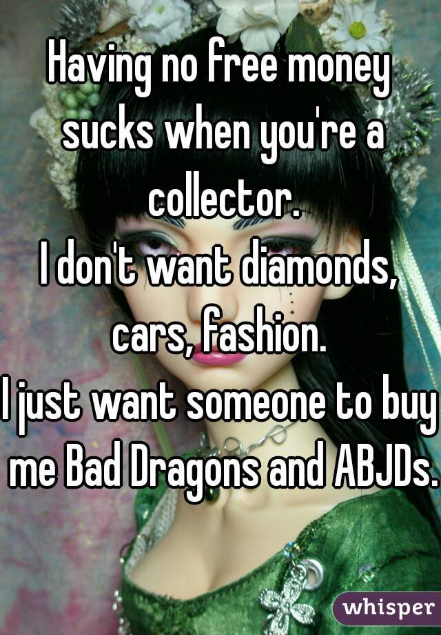 Having no free money sucks when you're a collector.
I don't want diamonds, cars, fashion. 
I just want someone to buy me Bad Dragons and ABJDs. 