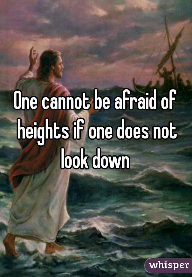 One cannot be afraid of heights if one does not look down 