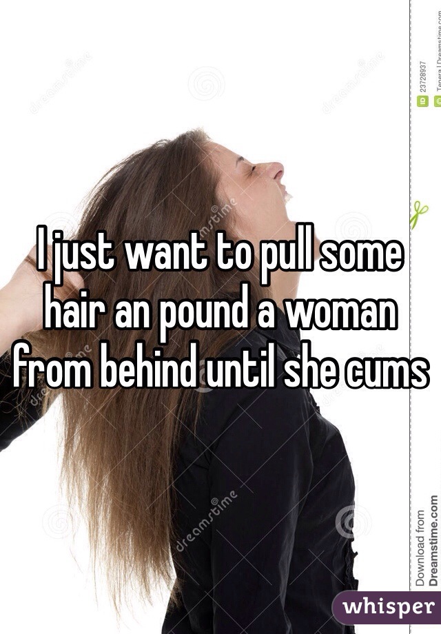 I just want to pull some hair an pound a woman from behind until she cums