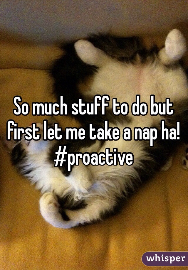 So much stuff to do but first let me take a nap ha! #proactive 