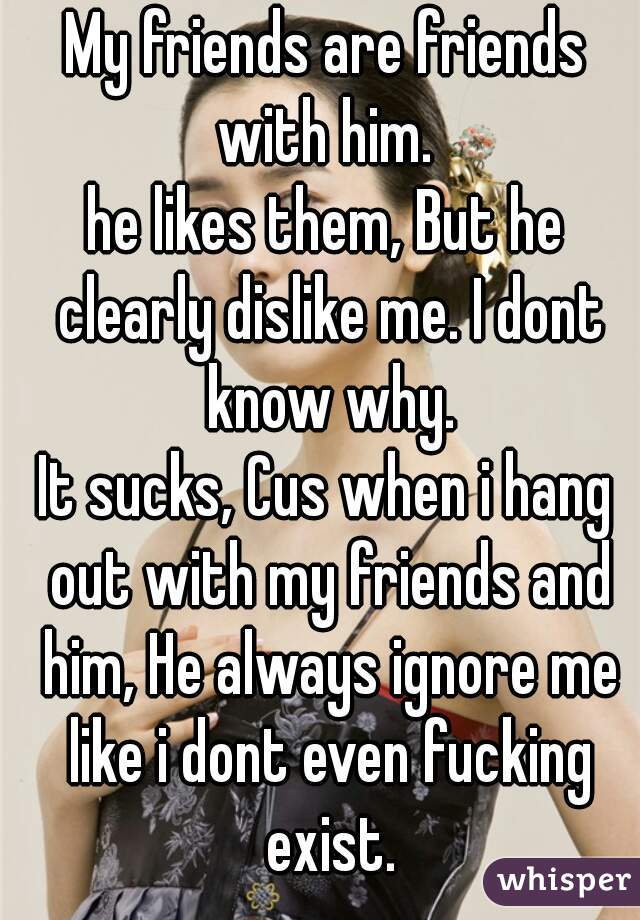 My friends are friends with him. 
he likes them, But he clearly dislike me. I dont know why.
It sucks, Cus when i hang out with my friends and him, He always ignore me like i dont even fucking exist.