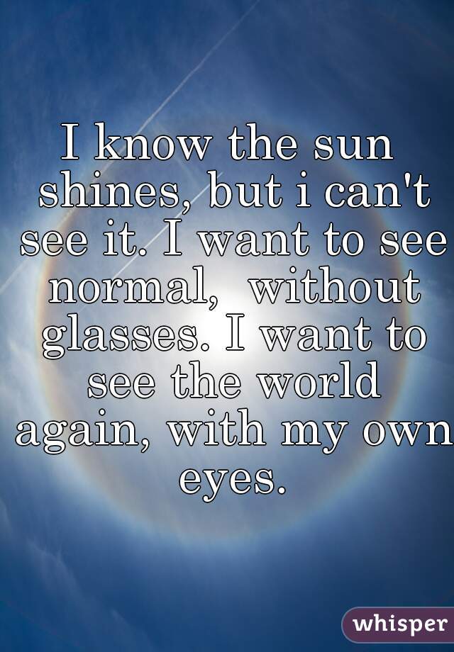 I know the sun shines, but i can't see it. I want to see normal,  without glasses. I want to see the world again, with my own eyes.