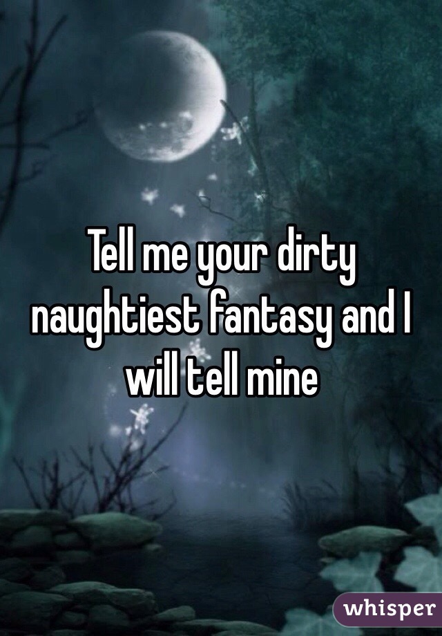 Tell me your dirty naughtiest fantasy and I will tell mine 