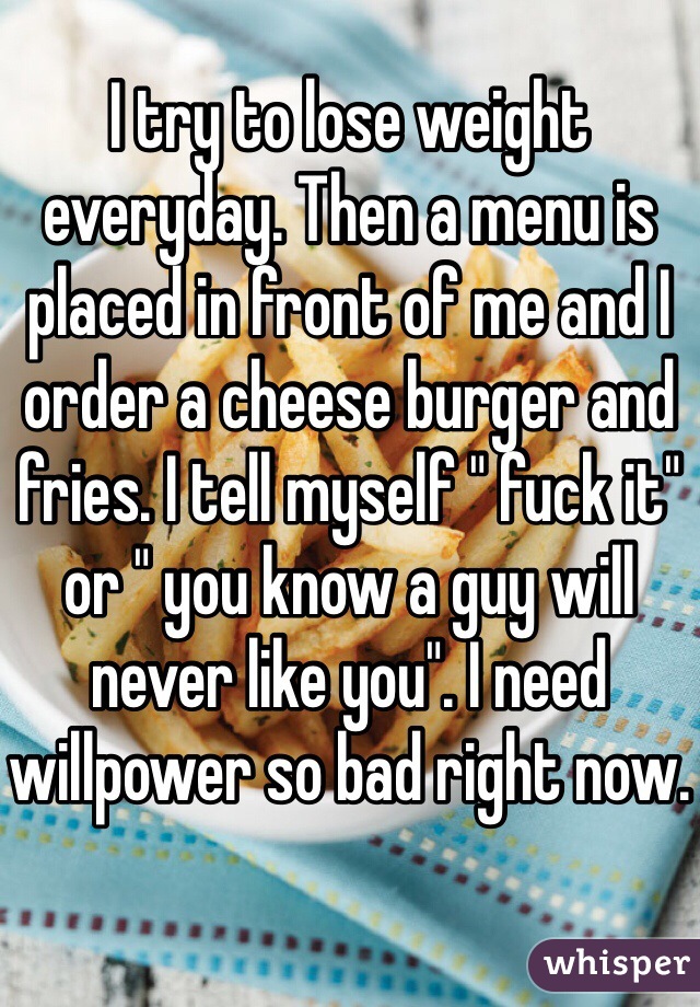 I try to lose weight everyday. Then a menu is placed in front of me and I order a cheese burger and fries. I tell myself " fuck it" or " you know a guy will never like you". I need willpower so bad right now.