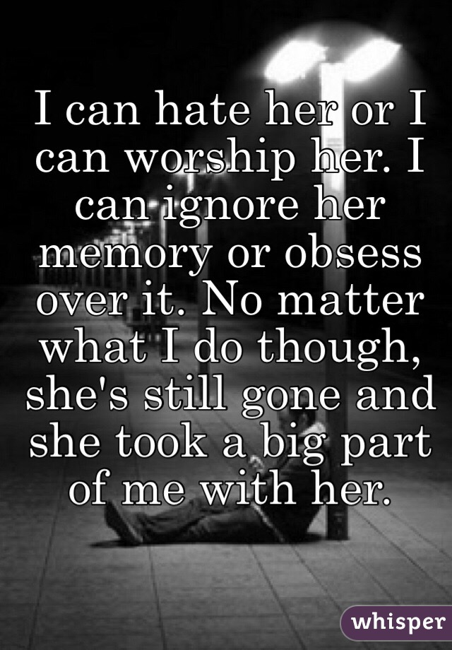 I can hate her or I can worship her. I can ignore her memory or obsess over it. No matter what I do though, she's still gone and she took a big part of me with her.