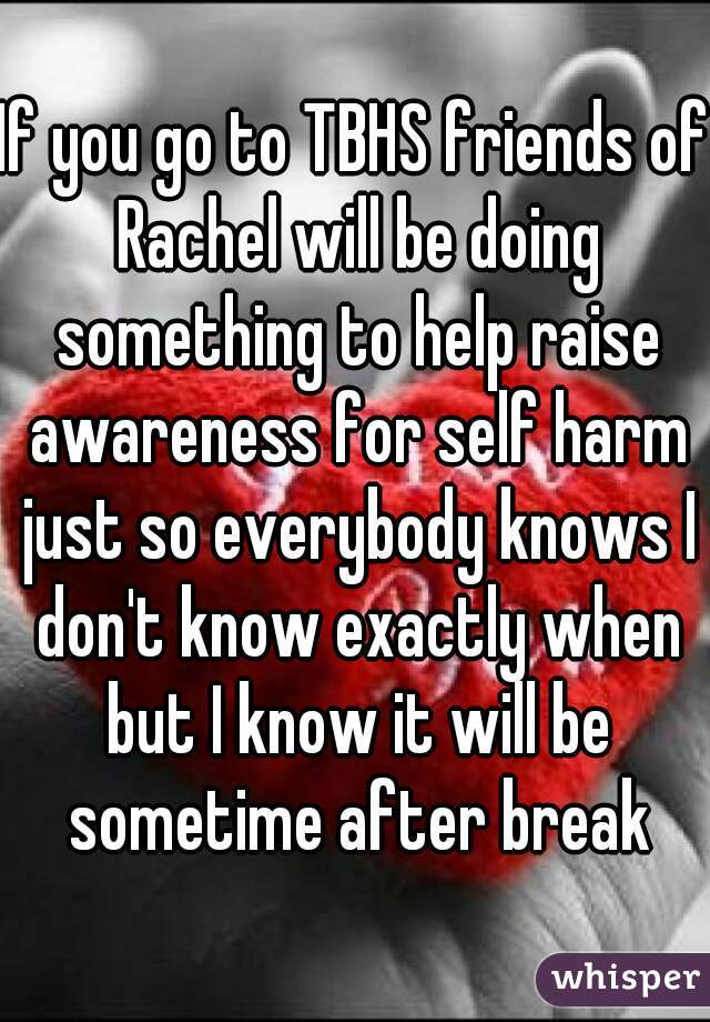 If you go to TBHS friends of Rachel will be doing something to help raise awareness for self harm just so everybody knows I don't know exactly when but I know it will be sometime after break