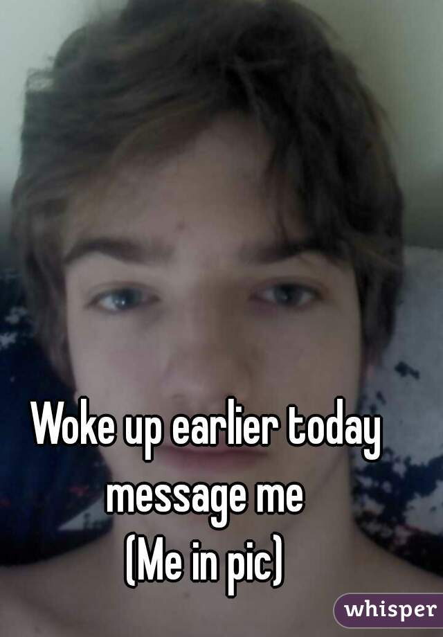 Woke up earlier today message me 
(Me in pic)