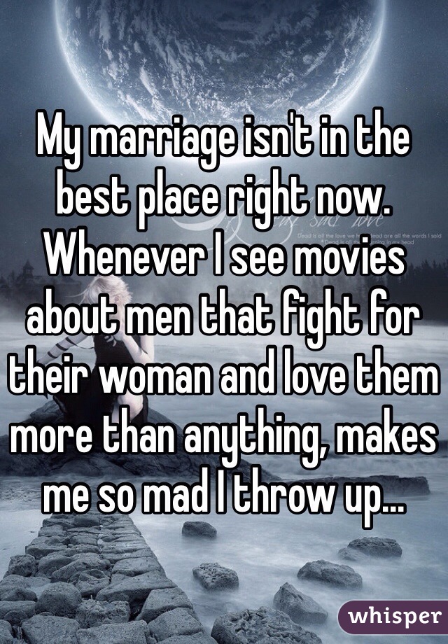 My marriage isn't in the best place right now. Whenever I see movies about men that fight for their woman and love them more than anything, makes me so mad I throw up...
