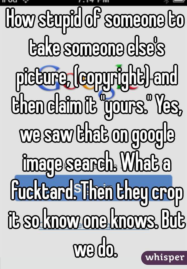 How stupid of someone to take someone else's picture, (copyright) and then claim it "yours." Yes, we saw that on google image search. What a fucktard. Then they crop it so know one knows. But we do. 