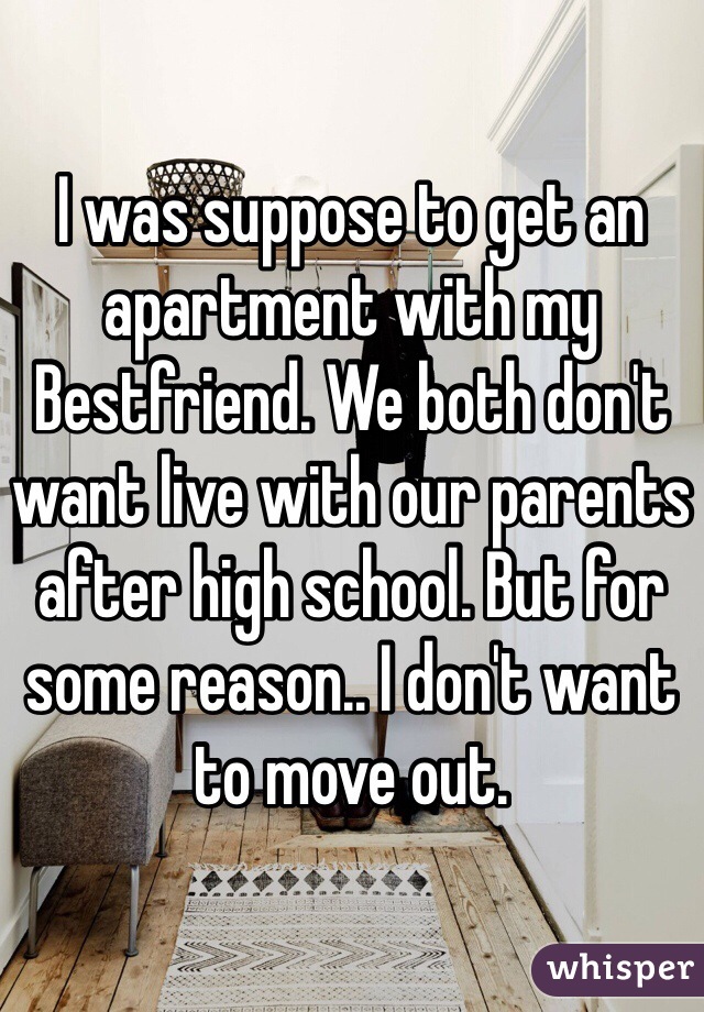 I was suppose to get an apartment with my Bestfriend. We both don't want live with our parents after high school. But for some reason.. I don't want to move out. 