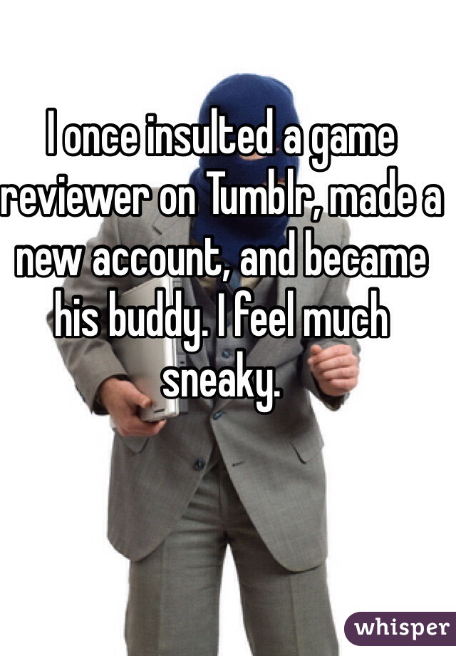 I once insulted a game reviewer on Tumblr, made a new account, and became his buddy. I feel much sneaky.