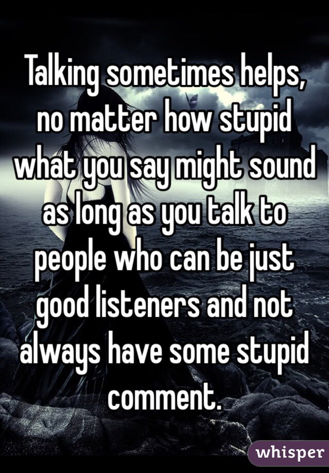 Talking sometimes helps, no matter how stupid what you say might sound as long as you talk to people who can be just good listeners and not always have some stupid comment. 