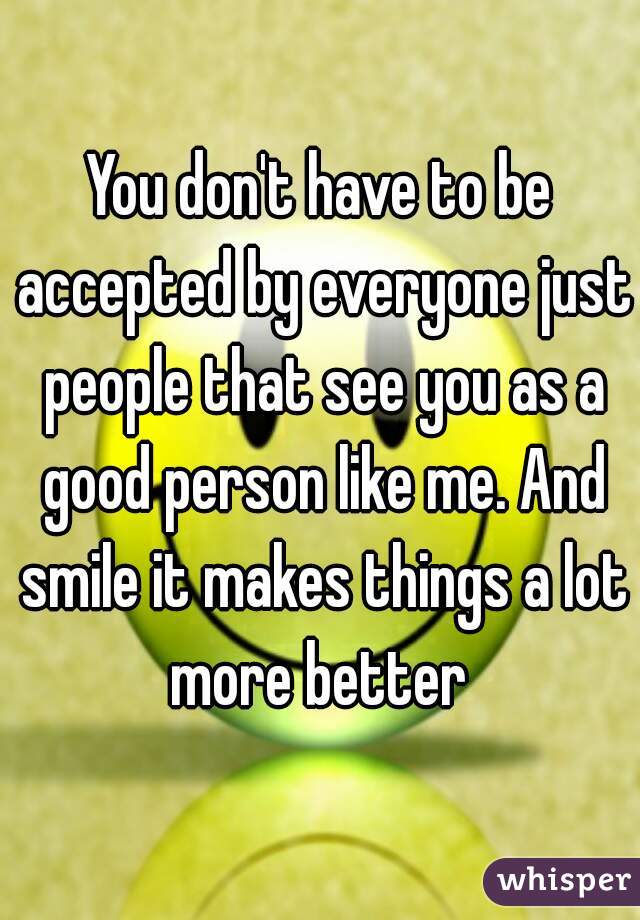 You don't have to be accepted by everyone just people that see you as a good person like me. And smile it makes things a lot more better 