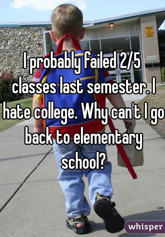 I probably failed 2/5 classes last semester. I hate college. Why can't I go back to elementary school?