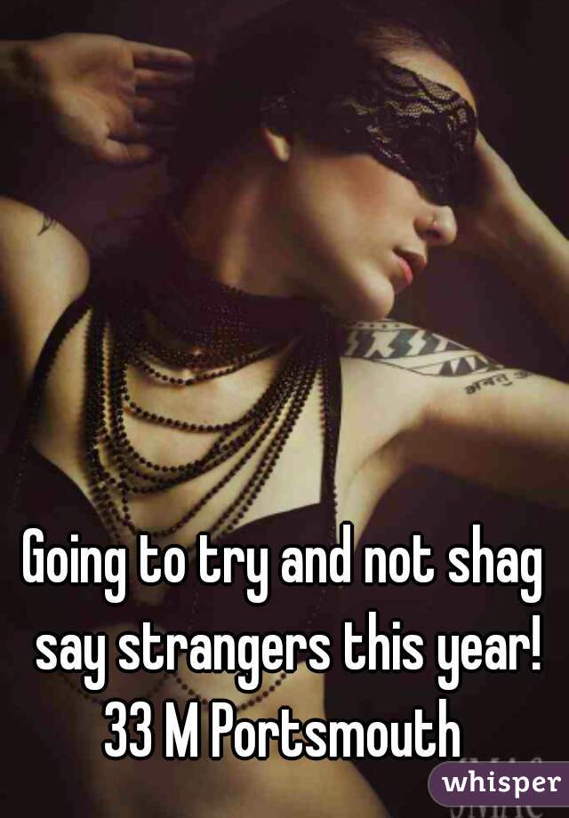 Going to try and not shag say strangers this year! 33 M Portsmouth 