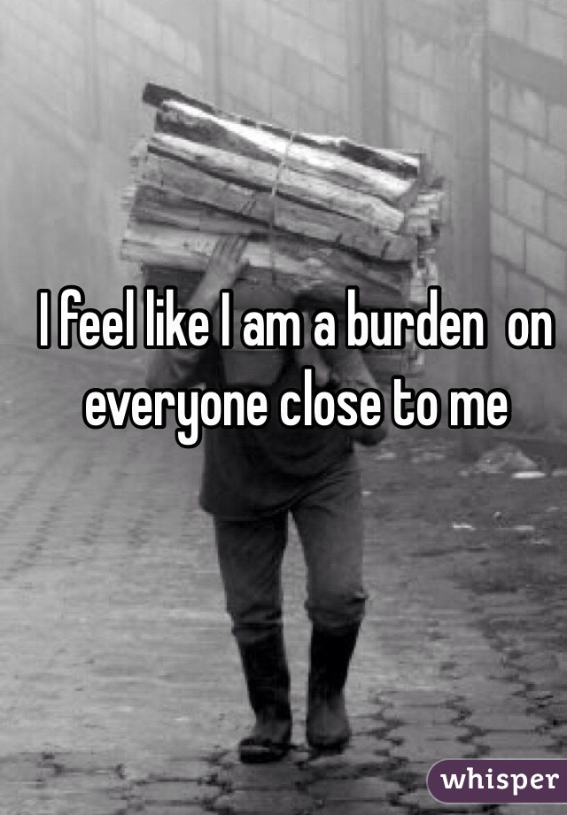 I feel like I am a burden  on everyone close to me