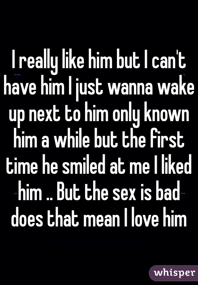 I really like him but I can't have him I just wanna wake up next to him only known him a while but the first time he smiled at me I liked him .. But the sex is bad does that mean I love him 