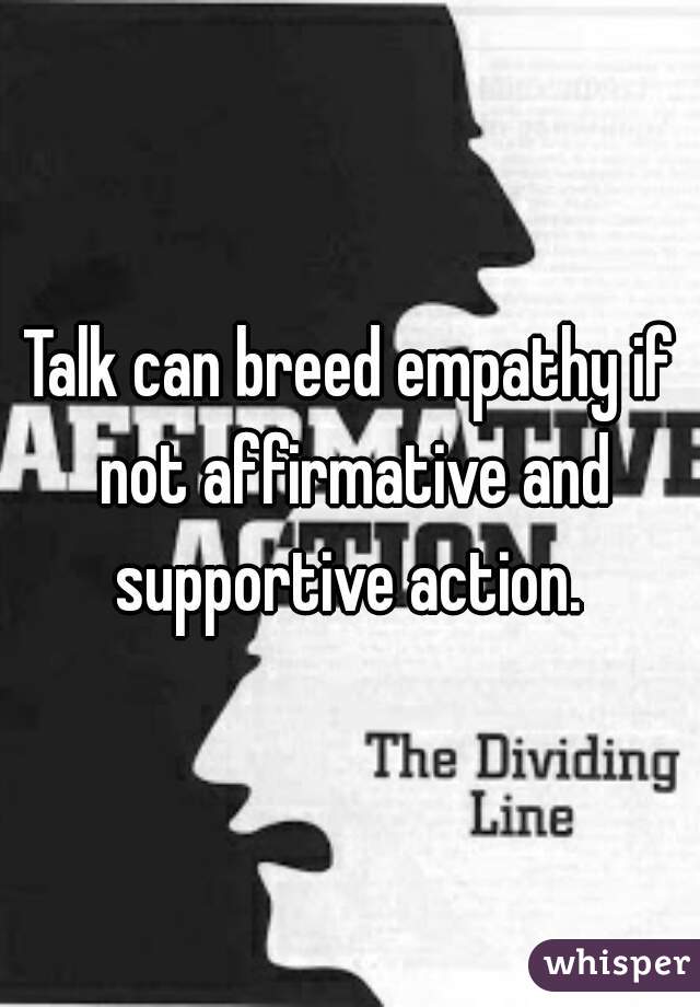 Talk can breed empathy if not affirmative and supportive action. 