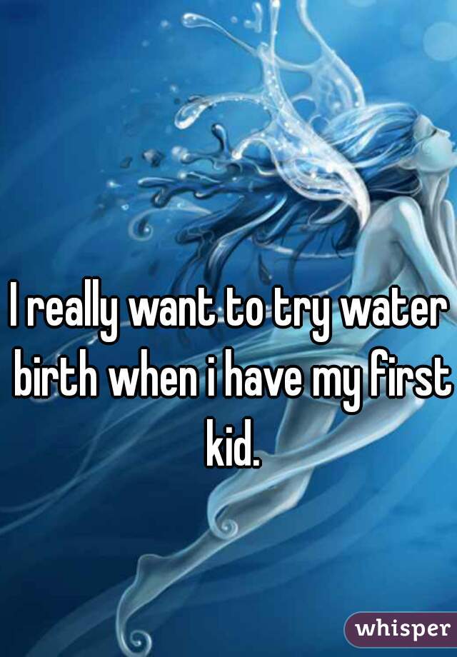 I really want to try water birth when i have my first kid.
