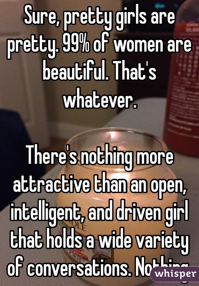 Sure, pretty girls are pretty. 99% of women are beautiful. That's whatever.

There's nothing more attractive than an open, intelligent, and driven girl that holds a wide variety of conversations. Nothing.