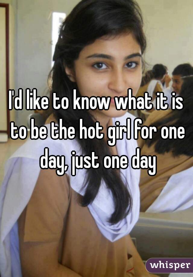 I'd like to know what it is to be the hot girl for one day, just one day