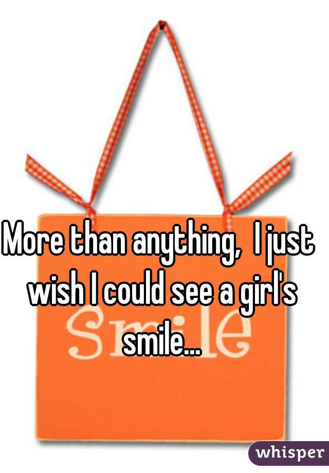 More than anything,  I just wish I could see a girl's smile...