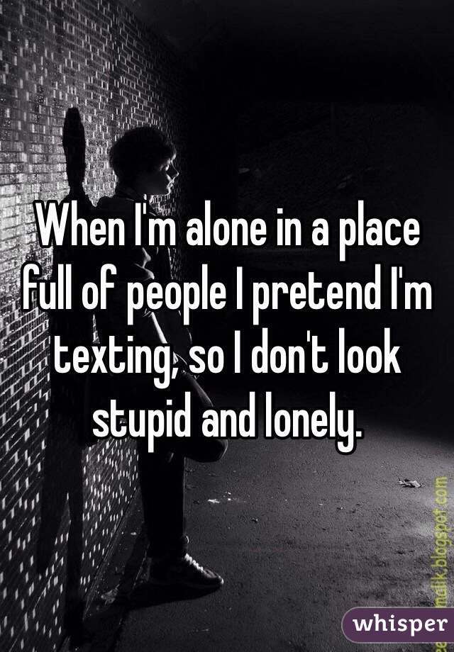 When I'm alone in a place full of people I pretend I'm texting, so I don't look stupid and lonely.