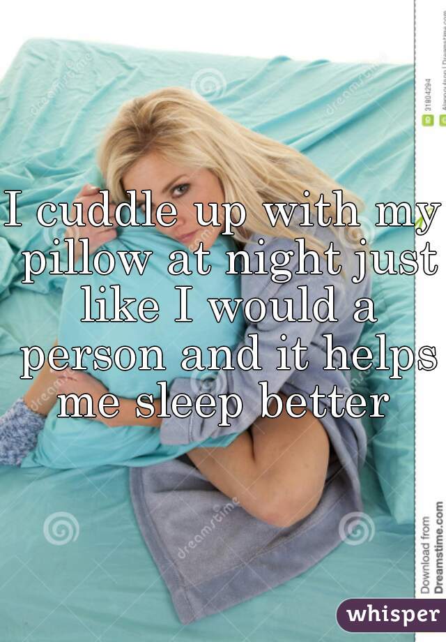 I cuddle up with my pillow at night just like I would a person and it helps me sleep better 