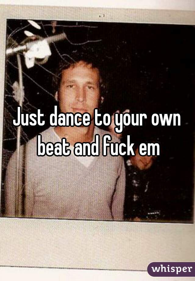 Just dance to your own beat and fuck em