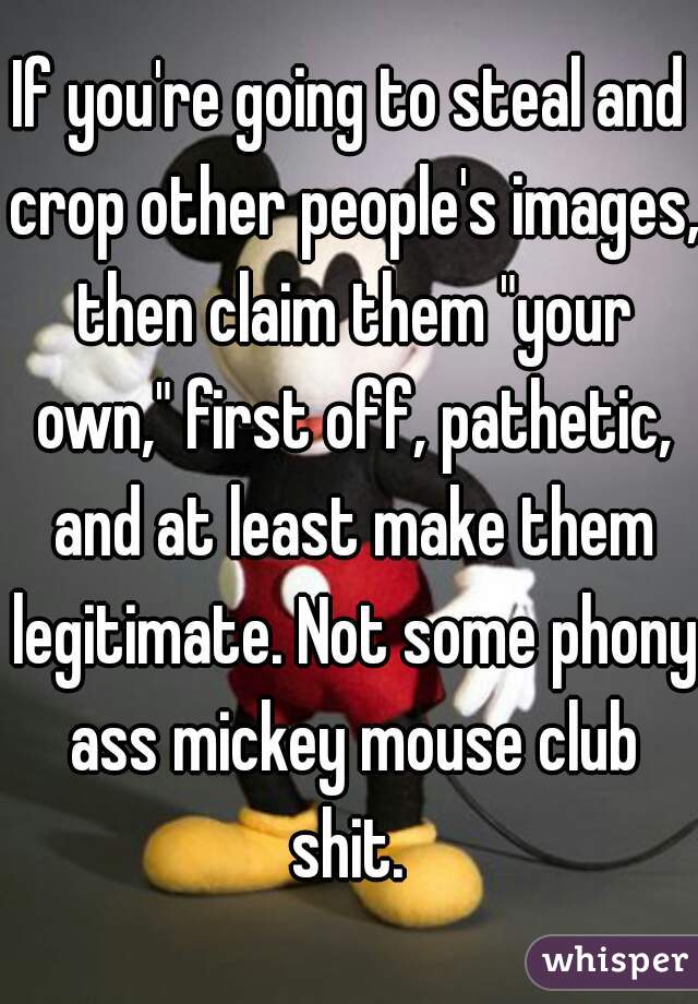 If you're going to steal and crop other people's images, then claim them "your own," first off, pathetic, and at least make them legitimate. Not some phony ass mickey mouse club shit. 