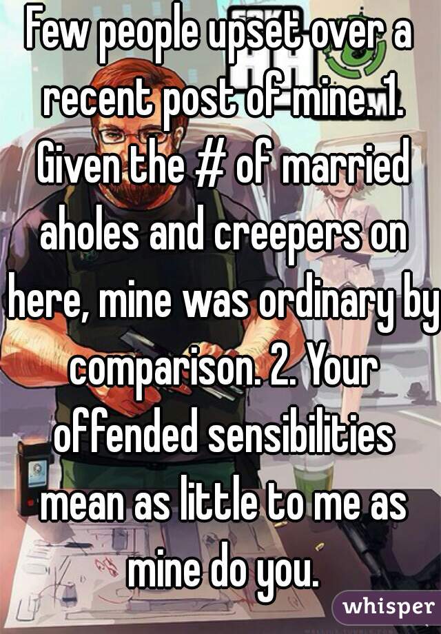 Few people upset over a recent post of mine. 1. Given the # of married aholes and creepers on here, mine was ordinary by comparison. 2. Your offended sensibilities mean as little to me as mine do you.