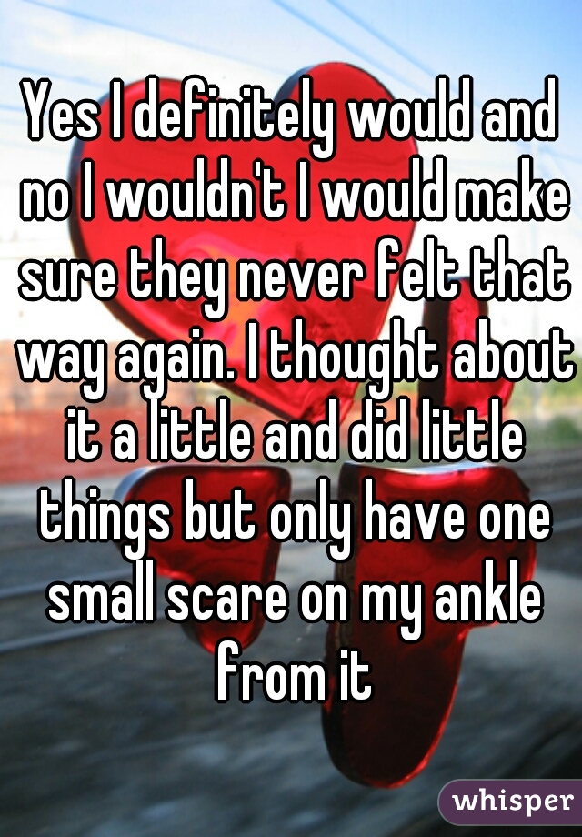 Yes I definitely would and no I wouldn't I would make sure they never felt that way again. I thought about it a little and did little things but only have one small scare on my ankle from it