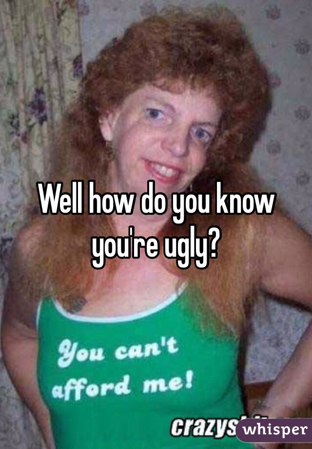 Well how do you know you're ugly?