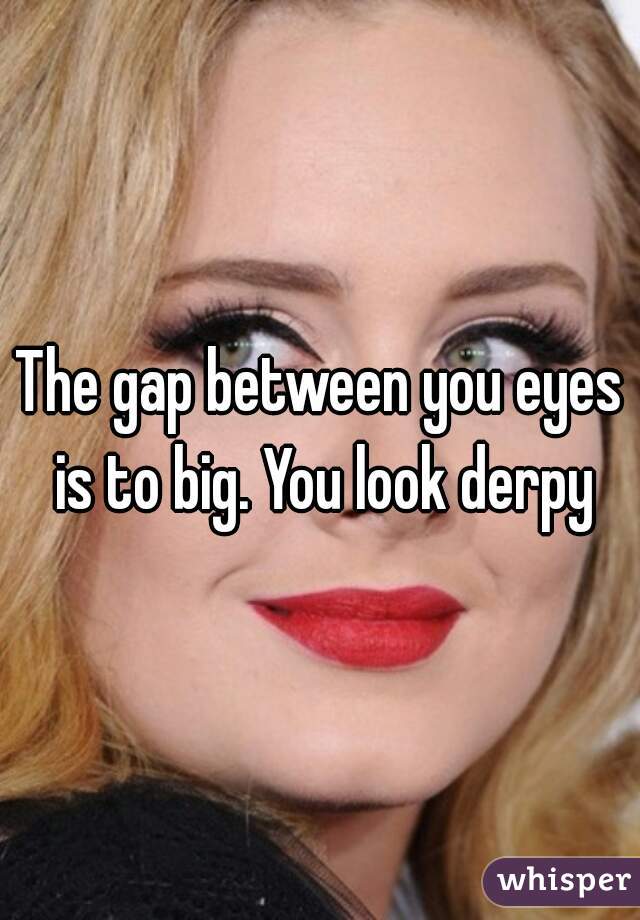The gap between you eyes is to big. You look derpy