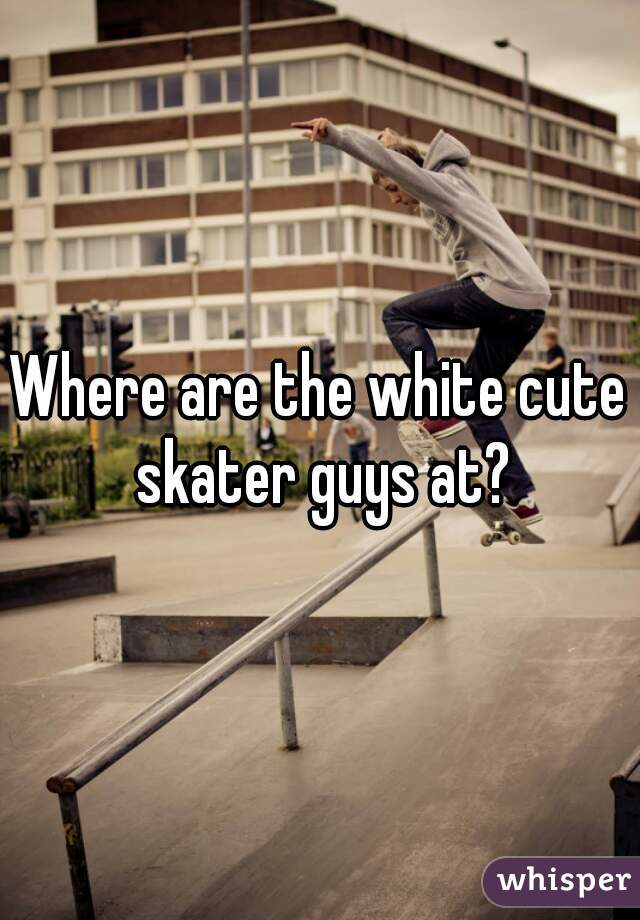 Where are the white cute skater guys at?