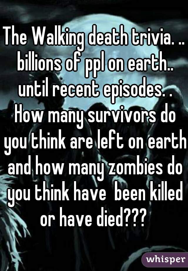 The Walking death trivia. .. billions of ppl on earth.. until recent episodes. . How many survivors do you think are left on earth and how many zombies do you think have  been killed or have died??? 