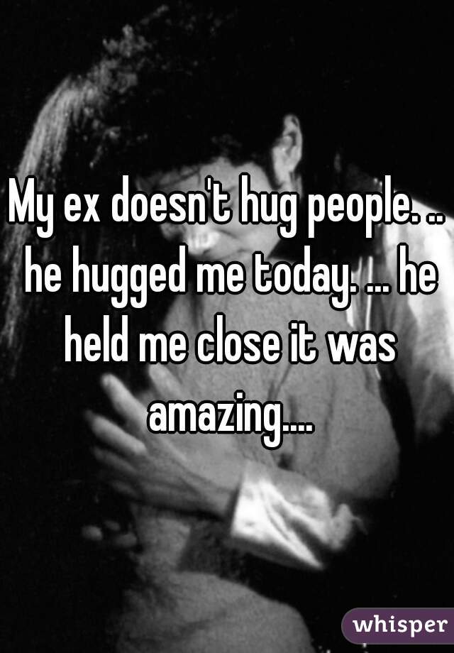 My ex doesn't hug people. .. he hugged me today. ... he held me close it was amazing....