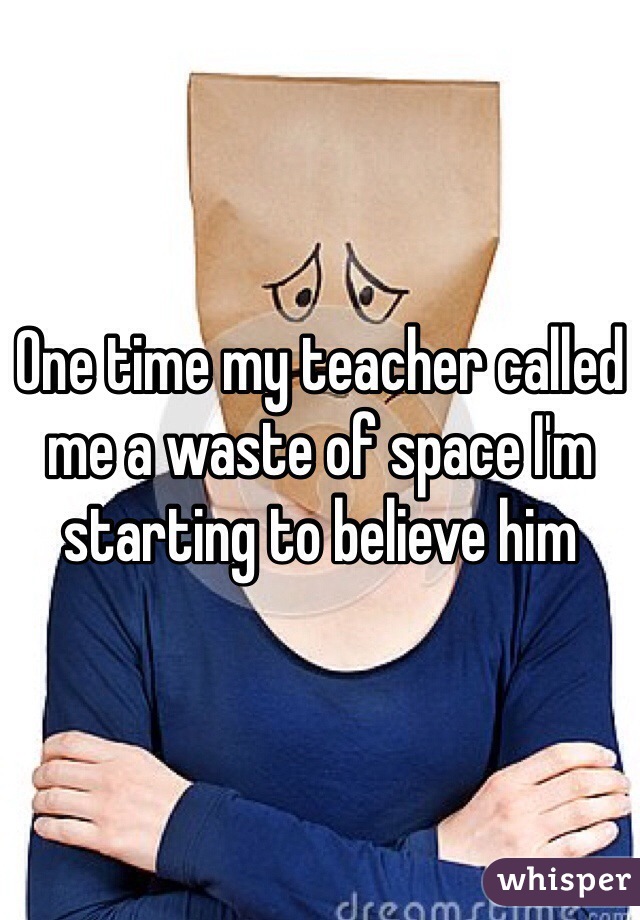 One time my teacher called me a waste of space I'm starting to believe him 
