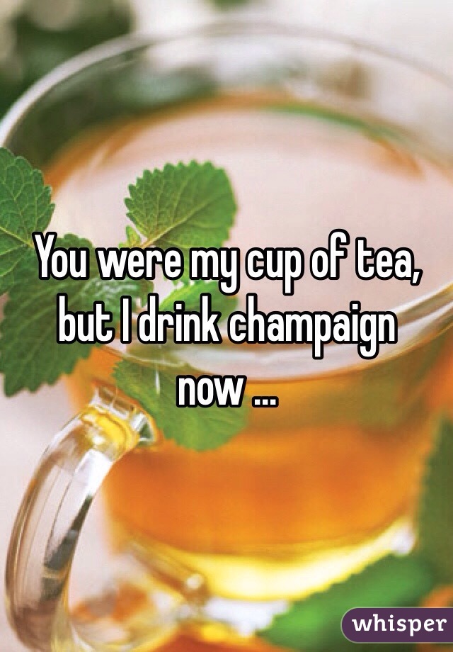 You were my cup of tea, but I drink champaign now ...