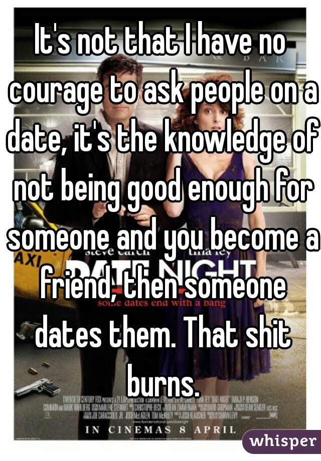 It's not that I have no courage to ask people on a date, it's the knowledge of not being good enough for someone and you become a friend, then someone dates them. That shit burns.