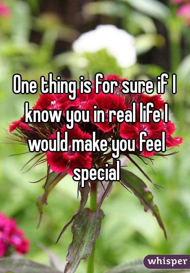 One thing is for sure if I know you in real life I would make you feel special