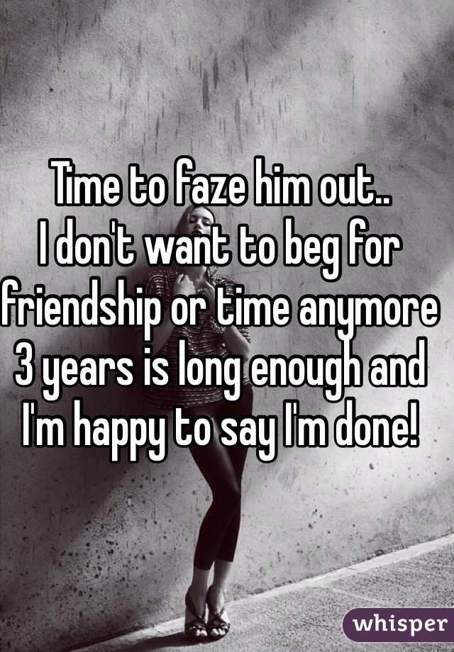 Time to faze him out.. 
I don't want to beg for friendship or time anymore 3 years is long enough and I'm happy to say I'm done! 