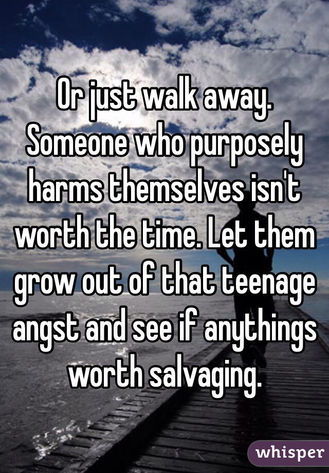 Or just walk away. Someone who purposely harms themselves isn't worth the time. Let them grow out of that teenage angst and see if anythings worth salvaging.
