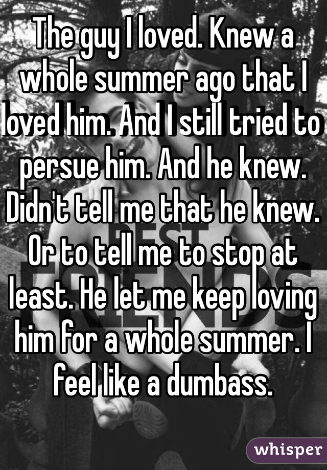 The guy I loved. Knew a whole summer ago that I loved him. And I still tried to persue him. And he knew. Didn't tell me that he knew. Or to tell me to stop at least. He let me keep loving him for a whole summer. I feel like a dumbass. 