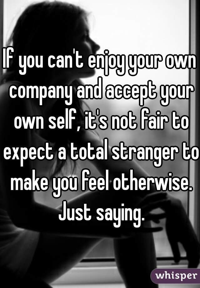 If you can't enjoy your own company and accept your own self, it's not fair to expect a total stranger to make you feel otherwise. Just saying.